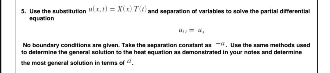 5. Use the substitution u(x, t) = X(x) T (t) and separation of variables to solve the partial differential
equation
Ut1 = Ux
No boundary conditions are given. Take the separation constant as a, Use the same methods used
to determine the general solution to the heat equation as demonstrated in your notes and determine
the most general solution in terms of a.
