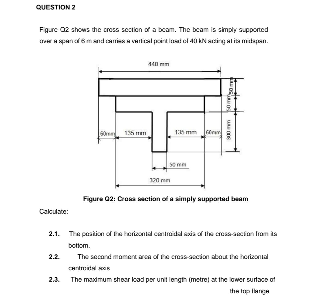 QUESTION 2
Figure Q2 shows the cross section of a beam. The beam is simply supported
over a span of 6 m and carries a vertical point load of 40 kN acting at its midspan.
440 mm
60mm
135 mm
135 mm
60mm
50 mm
320 mm
Figure Q2: Cross section of a simply supported beam
Calculate:
2.1.
The position of the horizontal centroidal axis of the cross-section from its
bottom.
2.2.
The second moment area of the cross-section about the horizontal
centroidal axis
2.3.
The maximum shear load per unit length (metre) at the lower surface of
the top flange
300 mm
50 mms0
"50 mm
