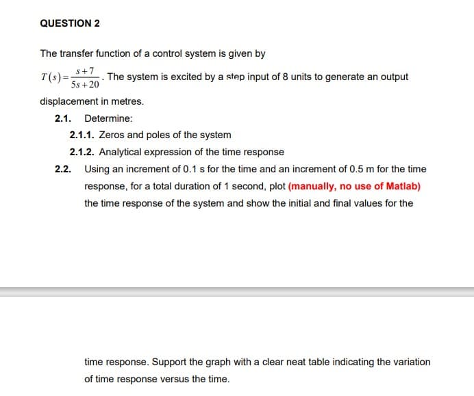QUESTION 2
The transfer function of a control system is given by
s+7
T(s) =
5s + 20
The system is excited by a step input of 8 units to generate an output
displacement in metres.
2.1. Determine:
2.1.1. Zeros and poles of the system
2.1.2. Analytical expression of the time response
2.2. Using an increment of 0.1 s for the time and an increment of 0.5 m for the time
response, for a total duration of 1 second, plot (manually, no use of Matlab)
the time response of the system and show the initial and final values for the
time response. Support the graph with a clear neat table indicating the variation
of time response versus the time.
