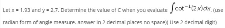 Let x = 1.93 and y = 2.7. Determine the value of C when you evaluate cot-(2x)dx (use
radian form of angle measure. answer in 2 decimal places no space)( Use 2 decimal digit)
