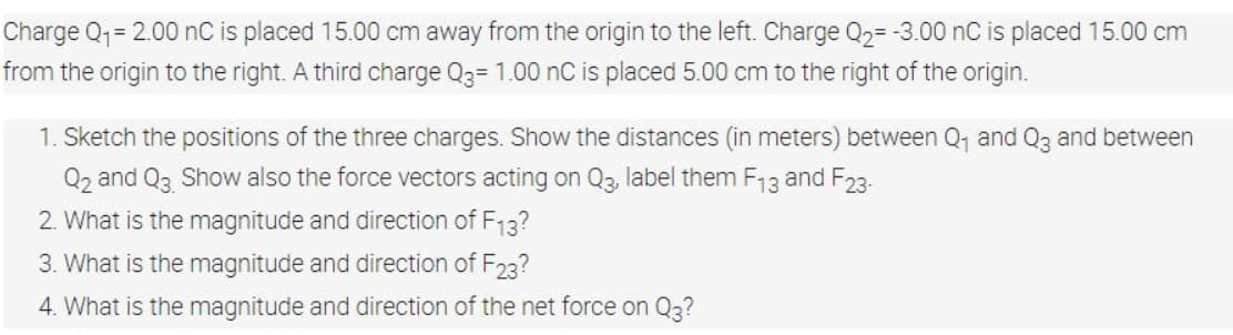 Charge Q1= 2.00 nC is placed 15.00 cm away from the origin to the left. Charge Q2= -3.00 nC is placed 15.00 cm
from the origin to the right. A third charge Q3= 1.00 nC is placed 5.00 cm to the right of the origin.
1. Sketch the positions of the three charges. Show the distances (in meters) between Q, and Q3 and between
Q2 and Q3 Show also the force vectors acting on Q3, label them F,13 and F23.
2. What is the magnitude and direction of F13?
3. What is the magnitude and direction of F23?
4. What is the magnitude and direction of the net force on Q3?
