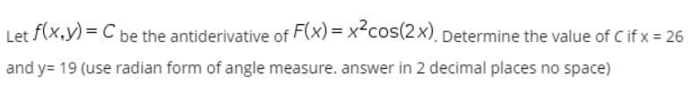 Let f(x,y) = C be the antiderivative of F(x) = x-cos(2x), Determine the value of C if x = 26
and y= 19 (use radian form of angle measure. answer in 2 decimal places no space)

