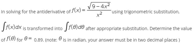 9- 4x2
In solving for the antiderivative of f(x) =
using trigonometric substitution,
is transformed into Jf(8)de after appropriate substitution. Determine the value
of f(e) for
0.89. (note:
O is in radian, your answer must be in two decimal places )
