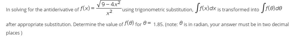 9- 4x2
In solving for the antiderivative of f(x) =
using trigonometric substitution,
is transformed into
after appropriate substitution. Determine the value of (8) for 0 = 1.85. (note: 6 is in radian, your answer must be in two decimal
places )
