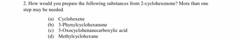2. How would you prepare the following substances from 2-cyclohexenone? More than one
step may be needed.
(a) Cyclohexene
(b) 3-Phynylcyclohexanone
(c) 3-Oxocyclohenanecarboxylic acid
(d) Methyleyclohexane

