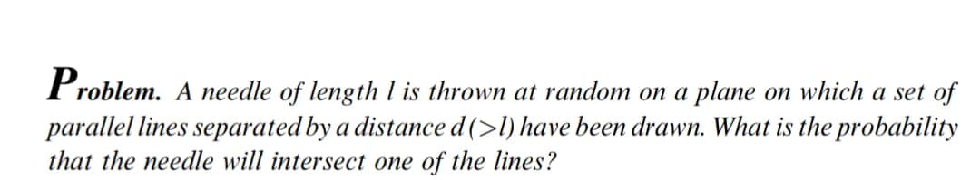 Problem. A needle of length l is thrown at random on a plane on which a set of
parallel lines separated by a distance d(>l) have been drawn. What is the probability
that the needle will intersect one of the lines?
