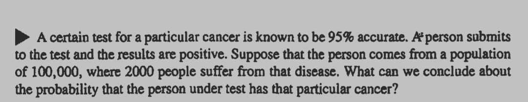 A certain test for a particular cancer is known to be 95% accurate. Aperson submits
to the test and the results are positive. Suppose that the person comes from a population
of 100,000, where 2000 people suffer from that disease. What can we conclude about
the probability that the person under test has that particular cancer?
