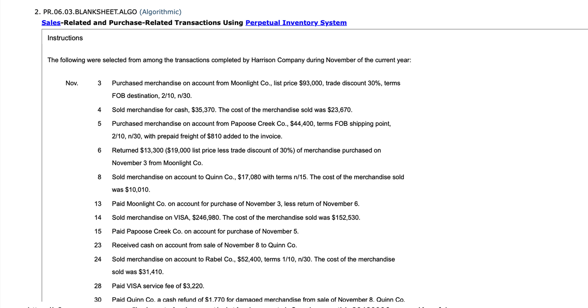 2. PR.06.03.BLANKSHEET.ALGO (Algorithmic)
Sales-Related and Purchase-Related Transactions Using Perpetual Inventory System
Instructions
The following were selected from among the transactions completed by Harrison Company during November of the current year:
Nov.
3
Purchased merchandise on account from Moonlight Co., list price $93,000, trade discount 30%, terms
FOB destination, 2/10, n/30.
4
Sold merchandise for cash, $35,370. The cost of the merchandise sold was $23,670.
5
Purchased merchandise on account from Papoose Creek Co., $44,400, terms FOB shipping point,
2/10, n/30, with prepaid freight of $810 added to the invoice.
Returned $13,300 ($19,000 list price less trade discount of 30%) of merchandise purchased on
November 3 from Moonlight Co.
8
Sold merchandise on account to Quinn Co., $17,080 with terms n/15. The cost of the merchandise sold
was $10,010.
13
Paid Moonlight Co. on account for purchase of November 3, less return of November 6.
14
Sold merchandise on VISA, $246,980. The cost of the merchandise sold was $152,530.
15
Paid Papoose Creek Co. on account for purchase of November 5.
23
Received cash on account from sale of November 8 to Quinn Co.
24
Sold merchandise on account to Rabel Co., $52,400, terms 1/10, n/30. The cost of the merchandise
sold was $31,410.
28
Paid VISA service fee of $3,220.
30
Paid Quinn Co. a cash refund of $1.770 for damaged merchandise from sale of November 8. Quinn Co.
