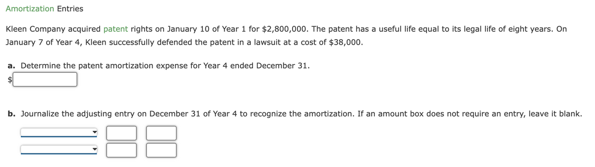 Amortization Entries
Kleen Company acquired patent rights on January 10 of Year 1 for $2,800,000. The patent has a useful life equal to its legal life of eight years. On
January 7 of Year 4, Kleen successfully defended the patent in a lawsuit at a cost of $38,000.
a. Determine the patent amortization expense for Year 4 ended December 31.
b. Journalize the adjusting entry on December 31 of Year 4 to recognize the amortization. If an amount box does not require an entry, leave it blank.
