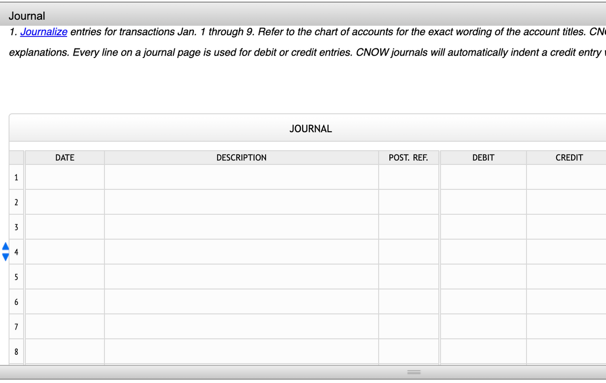 Journal
1. Journalize entries for transactions Jan. 1 through 9. Refer to the chart of accounts for the exact wording of the account titles. CN
explanations. Every line on a journal page is used for debit or credit entries. CNOW journals will automatically indent a credit entry
JOURNAL
DATE
DESCRIPTION
POST. REF.
DEBIT
CREDIT
1
2
3
4
5
7
8
