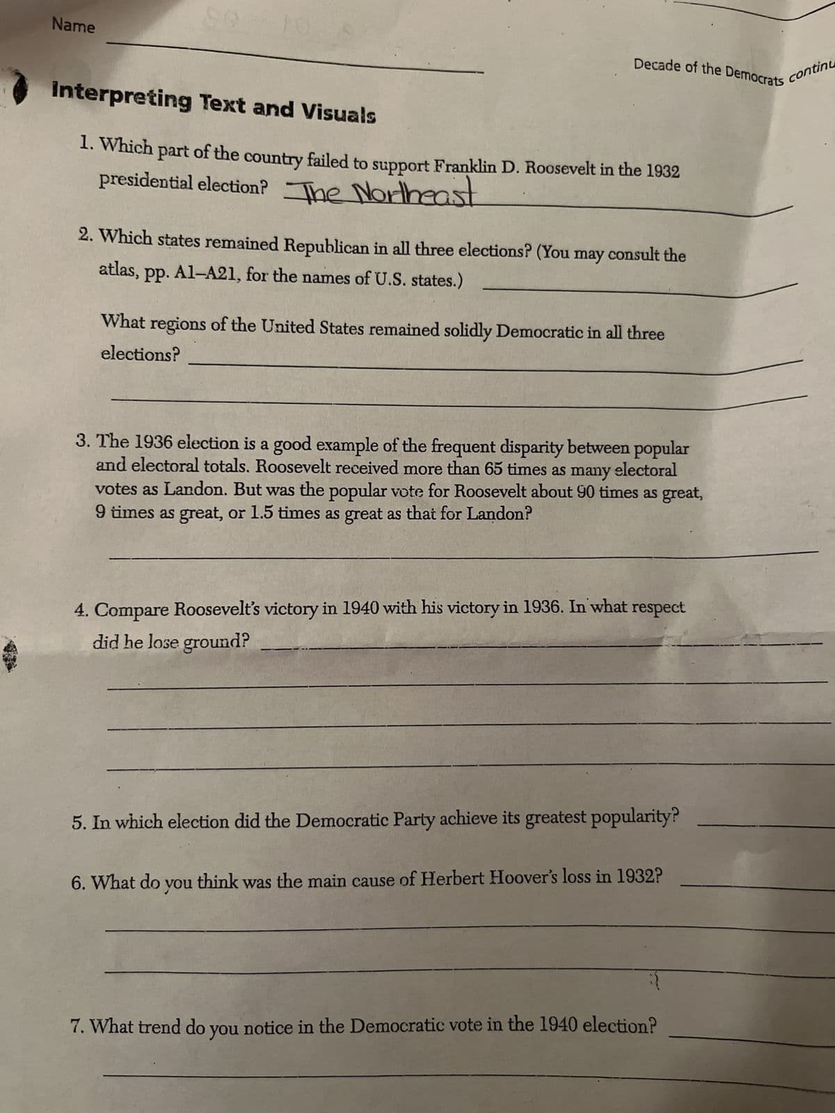 Name
S
Interpreting
Text and Visuals
1. Which part of the country failed to support Franklin D. Roosevelt in the 1932
presidential election? The Northeast
2. Which states remained Republican in all three elections? (You may consult the
atlas, pp. A1-A21, for the names of U.S. states.)
What regions of the United States remained solidly Democratic in all three
elections?
Decade of the Democrats
3. The 1936 election is a good example of the frequent disparity between popular
and electoral totals. Roosevelt received more than 65 times as many electoral
votes as Landon. But was the popular vote for Roosevelt about 90 times as great,
9 times as great, or 1.5 times as great as that for Landon?
4. Compare Roosevelt's victory in 1940 with his victory in 1936. In what respect
did he lose ground?
6. What do
5. In which election did the Democratic Party achieve its greatest popularity?
you
think the main cause of Herbert Hoover's loss in 1932?
was
continu
7. What trend do you notice in the Democratic vote in the 1940 election?