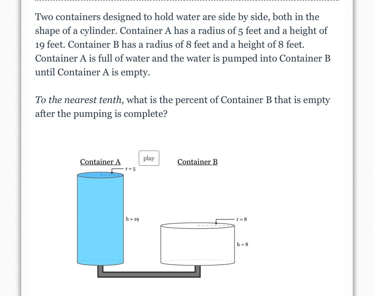 Two containers designed to hold water are side by side, both in the
shape of a cylinder. Container A has a radius of 5 feet and a height of
19 feet. Container B has a radius of 8 feet and a height of 8 feet.
Container A is full of water and the water is pumped into Container B
until Container A is empty.
To the nearest tenth, what is the percent of Container B that is empty
after the pumping is complete?
play
Container A
Container B
r = 5
h = 19
r = 8
h = 8
