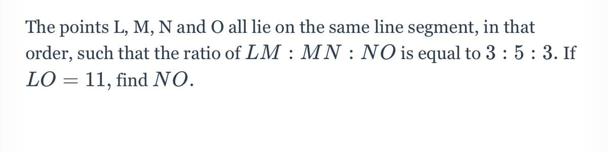 The points L, M, N and O all lie on the same line segment, in that
order, such that the ratio of LM : MN : NO is equal to 3 : 5: 3. If
LO = 11, find NO.
