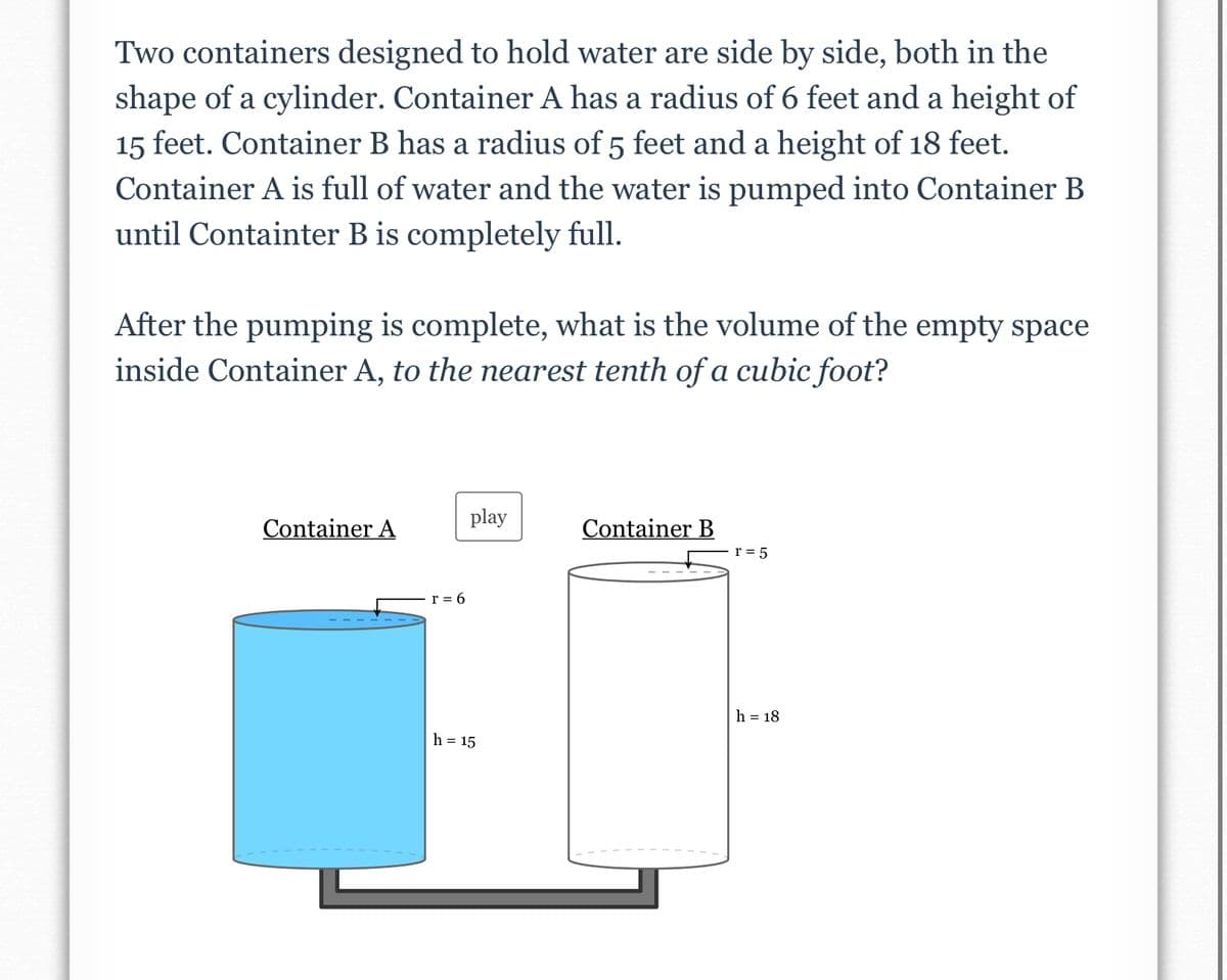 Two containers designed to hold water are side by side, both in the
shape of a cylinder. Container A has a radius of 6 feet and a height of
15 feet. Container B has a radius of 5 feet and a height of 18 feet.
Container A is full of water and the water is pumped into Container B
until Containter B is completely full.
After the pumping is complete, what is the volume of the empty space
inside Container A, to the nearest tenth of a cubic foot?
play
Container A
Container B
r = 5
r = 6
h = 18
h = 15
