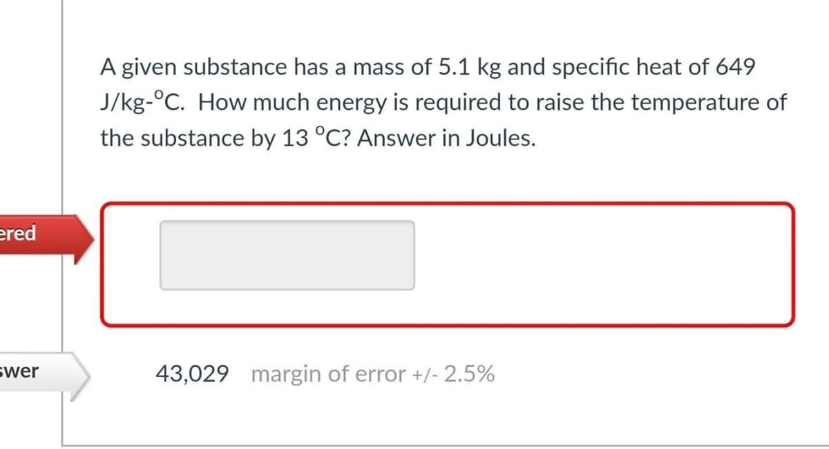 A given substance has a mass of 5.1 kg and specific heat of 649
J/kg-°C. How much energy is required to raise the temperature of
the substance by 13 °C? Answer in Joules.
ered
43,029 margin of error +/- 2.5%
swer
