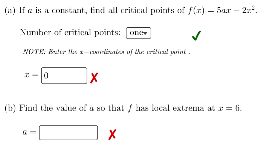 (a) If a is a constant, find all critical points of f(x)
5ах — 2л2.
-
Number of critical points: [ onev
NOTE: Enter the x-coordinates of the critical point .
x =|0
(b) Find the value of a so that f has local extrema at x =
= 6.
%3D
а

