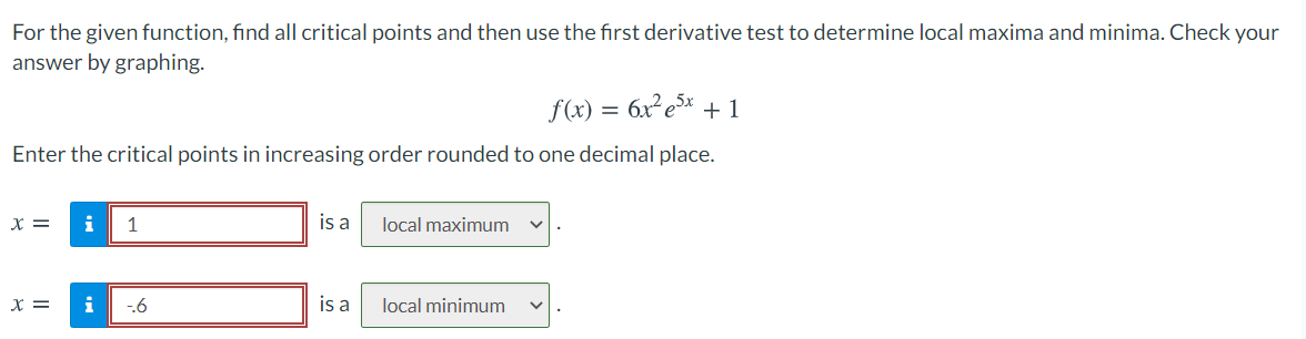 For the given function, find all critical points and then use the first derivative test to determine local maxima and minima. Check your
answer by graphing.
f(x)
+ 1
Enter the critical points in increasing order rounded to one decimal place.
X =
i
1
is a
local maximum
x =
i
-6
is a
local minimum
