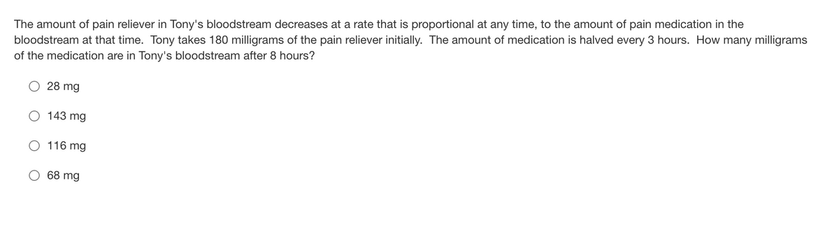 The amount of pain reliever in Tony's bloodstream decreases at a rate that is proportional at any time, to the amount of pain medication in the
bloodstream at that time. Tony takes 180 milligrams of the pain reliever initially. The amount of medication is halved every 3 hours. How many milligrams
of the medication are in Tony's bloodstream after 8 hours?
28 mg
143 mg
116 mg
68 mg
