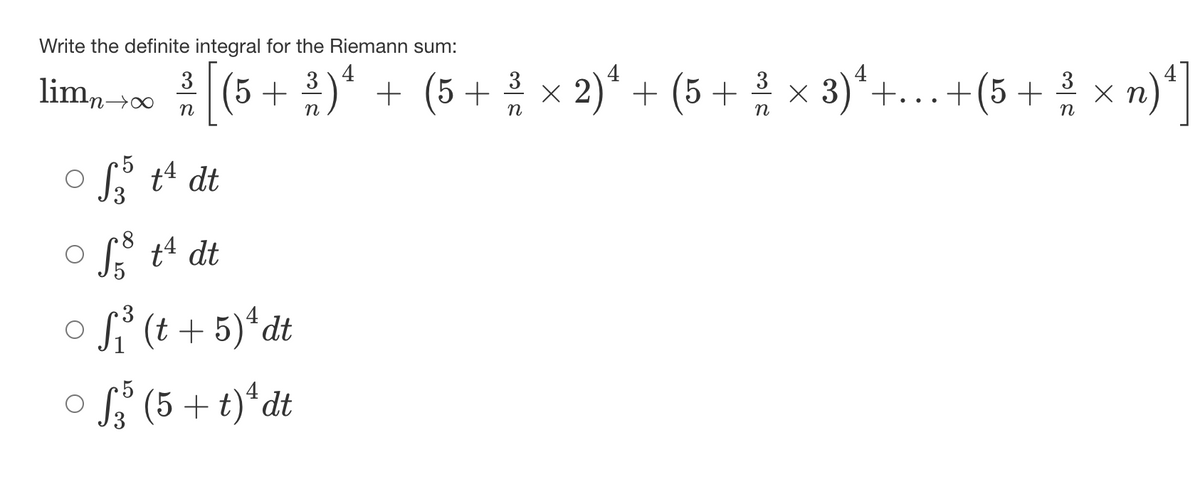 Write the definite integral for the Riemann sum:
((5 + )* + (5 + x 2)* + (5 + x 3)*+.+(5 + x n)*|
4
2)* + (5 + × 3)*+...+(5+ x n)*|
limn0
5
L t4 dt
S t4 dt
osi (t + 5)*dt
4
S (5 + t)*dt
