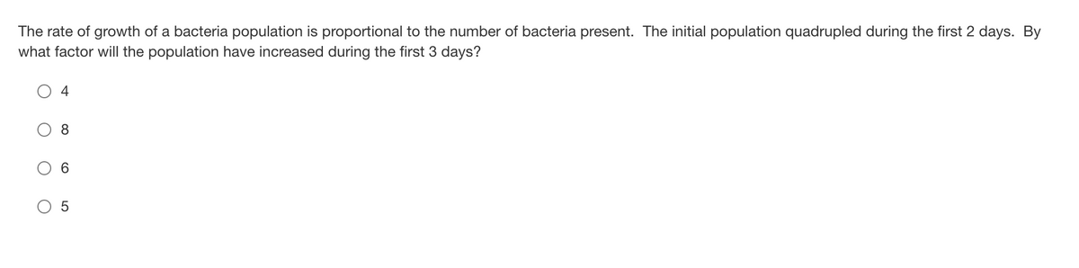 The rate of growth of a bacteria population is proportional to the number of bacteria present. The initial population quadrupled during the first 2 days. By
what factor will the population have increased during the first 3 days?
O 4
8
6.
O 5
