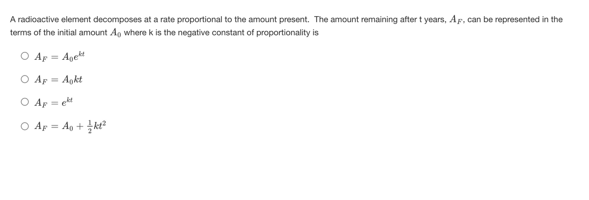 A radioactive element decomposes at a rate proportional to the amount present. The amount remaining after t years, AF, can be represented in the
terms of the initial amount A, where k is the negative constant of proportionality is
O Ap = Agekt
O Ap = A,kt
O Af = ekt
O AF = Ao + 서2
