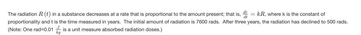 dr
The radiation R (t) in a substance decreases at a rate that is proportional to the amount present; that is,
dt
kR, where k is the constant of
proportionality and t is the time measured in years. The initial amount of radiation is 7600 rads. After three years, the radiation has declined to 500 rads.
(Note: One rad=0.01
is a unit measure absorbed radiation doses.)
