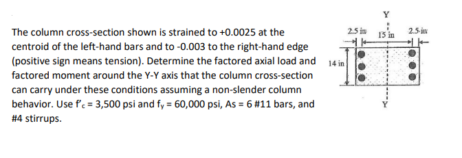 Y
The column cross-section shown is strained to +0.0025 at the
2.5 in
15 in
2.5-in
centroid of the left-hand bars and to -0.003 to the right-hand edge
(positive sign means tension). Determine the factored axial load and 14 in
factored moment around the Y-Y axis that the column cross-section
can carry under these conditions assuming a non-slender column
behavior. Use f. = 3,500 psi and fy = 60,000 psi, As = 6 #11 bars, and
#4 stirrups.
