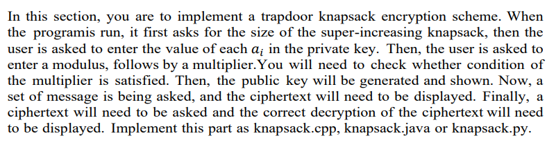 In this section, you are to implement a trapdoor knapsack encryption scheme. When
the programis run, it first asks for the size of the super-increasing knapsack, then the
user is asked to enter the value of each a; in the private key. Then, the user is asked to
enter a modulus, follows by a multiplier.You will need to check whether condition of
the multiplier is satisfied. Then, the public key will be generated and shown. Now, a
set of message is being asked, and the ciphertext will need to be displayed. Finally, a
ciphertext will need to be asked and the correct decryption of the ciphertext will need
to be displayed. Implement this part as knapsack.cpp, knapsack.java or knapsack.py.
