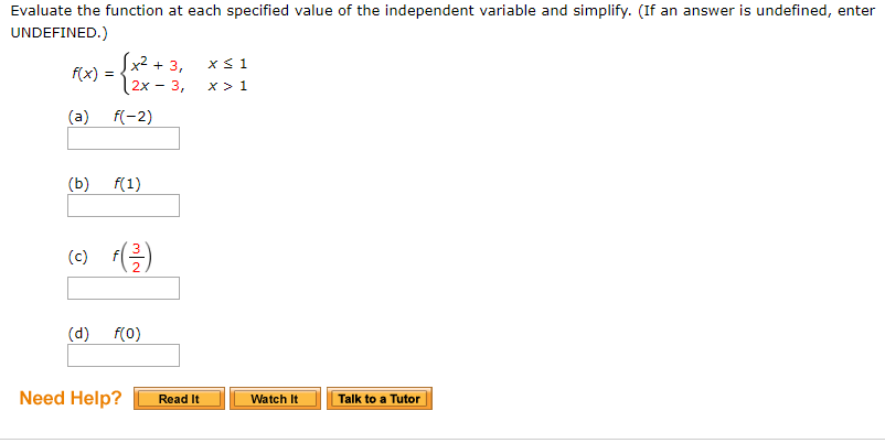 Evaluate the function at each specified value of the independent variable and simplify. (If an answer is undefined, enter
UNDEFINED.)
x2 + 3,
2x -3,
x 1
x>1
fix) =
(c)-el
Need Help? Read It
Watch It
Talk to a Tutor
