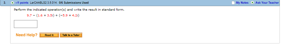 3. 11 points LarCAABLS2 3.5.014. 0V6 Submissions Used
My Notes
Ask Your Teacher
+
Perform the indicated operation(s) and write the result in standard form.
.7 (1.6+3.5i)+(-5.9 4.2)
Need Help? Read It Talk to aTutor
