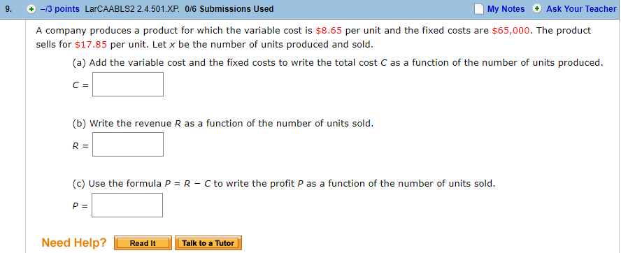 9. -/3 points LarCAABLS2 2.4.501.xP. 0/6 Submissions Used
My Notes Ask Your Teacher
A company produces a product for which the variable cost is $8.65 per unit and the fixed costs are $65,000. The product
sells for $17.85 per unit. Let x be the number of units produced and sold
(a) Add the variable cost and the fixed costs to write the total cost C as a function of the number of units produced
(b) Write the revenue R as a function of the number of units sold
(c) Use the formula P R Cto write the profit P as a function of the number of units sold.
Need Help?Read It
Talk to a Tutor
