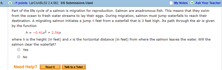 6.
-/1 points LarCAABLS2 2.4.082. 0/6 Submissions Used
My Notes Ask Your Teacher
Part of the life cycle of a salmon is migration for reproduction. Salmon are anadromous fish. This means that they swim
from the ocean to fresh water streams to lay their eggs. During migration, salmon must jump waterfalls to reach their
destination. A migrating salmon initiates a jump 4 feet from a waterfall that is 3 feet high. Its path through the air is given
by the function
h =-0.41x2 + 2.56x
where h is the height (in feet) and x is the horizontal distance (in feet) from where the salmon leaves the water. Will the
salmon clear the waterfall?
O Yes
O No
Need Help? 1
Readltー
! TalktoaTutori
