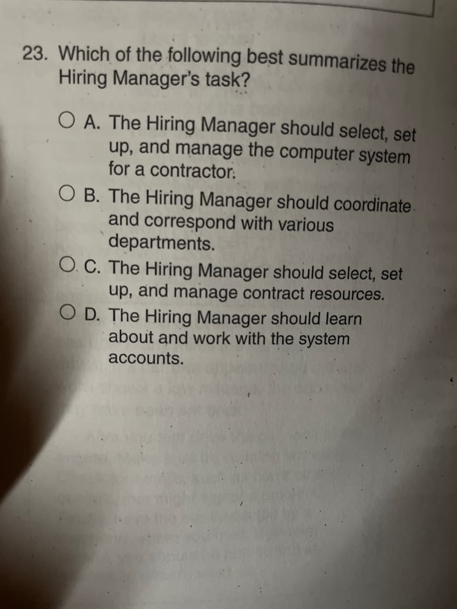 23. Which of the following best summarizes the
Hiring Manager's task?
O A. The Hiring Manager should select, set
up, and manage the computer system
for a contractor.
O B. The Hiring Manager should coordinate.
and correspond with various
departments.
O. C. The Hiring Manager should select, set
up, and manage contract resources.
O D. The Hiring Manager should learn
about and work with the system
accounts.
