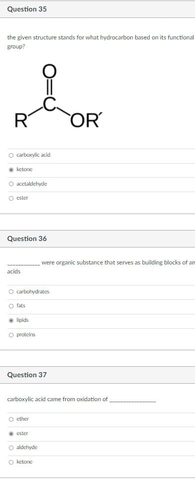 Question 35
the given structure stands for what hydrocarbon based on its functional
group?
of
R
OR
O carboxylic acid
O ketone
O acetaldehyde
O ester
Question 36
were organic substance that serves as building blocks of an
acids
O carbohydrates
O fats
O lipids
O proteins
Question 37
carboxylic acid came from oxidation of
O ether
O ester
O aldehyde
O ketone
