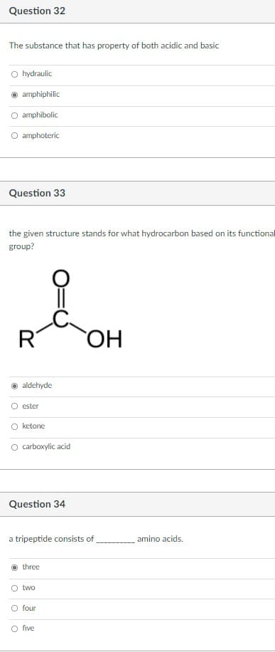 Question 32
The substance that has property of both acidic and basic
O hydraulic
amphiphilic
amphibolic
O amphoteric
Question 33
the given structure stands for what hydrocarbon based on its functional
group?
R
ОН
aldehyde
O ester
O ketone
O carboxylic acid
Question 34
a tripeptide consists of
amino acids.
three
two
O four
O five
