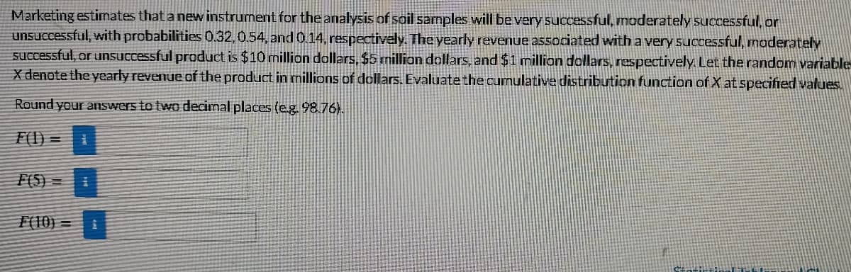 Marketing estimates that a new instrument for the analysis of soil samples will be very successful, moderately successful, or
unsuccessful, with probabilities 0.32,0.54, and 0.14, respectively. The yearly revenue associated with a very 5uccessful, moderately
successful, or unsuccessful product is $10 million dallars, $5 million dollars, and $1 million dollars, respectively. Let the random variable
X denote the yearly revenue of the product in nillions of dollars. Evaluate the curnulative distribution function of X at specified values.
Round your answers to two decimal places (eg.98.76).
F(I) =
= (s)}
F(10) =
