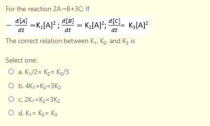 For the reaction 2A¬B+3C; If
d[A]
=K;[A]² ; a[B]
The correct relation between K, K2, and Kg is
- K2[A}?; dlC_ Kg[A]?
KG[A]?
at
dt
dt
Select one:
O a. K;/2= K2= K3/3
O b. 4K1 =K2=3K2
O c. 2K; =K2=3K2
O d. K = K2= K3
