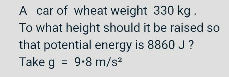 A car of wheat weight 330 kg .
To what height should it be raised so
that potential energy is 8860J ?
Take g = 9.8 m/s?
