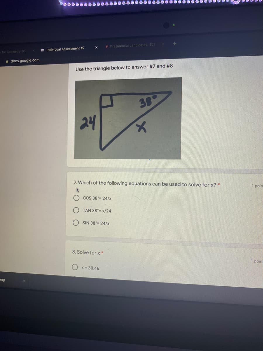 P Presidential candidates, 202
E Individual Assessment #7
k for Geometry 202
i docs.google.com
Use the triangle below to answer #7 and #8
38
24
7. Which of the following equations can be used to solve for x? *
1 poin
COS 38°= 24/x
TAN 38°= x/24
SIN 38°= 24/x
8. Solve for x *
1 point
X = 30.46
ong
