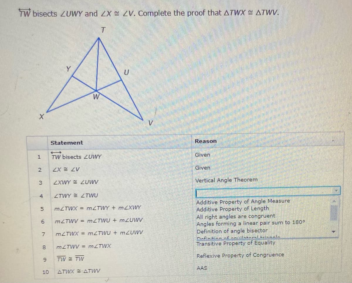 TW bisects ZUWY and ZX S ZV. Complete the proof that ATWX ATWV.
W
V
Statement
Reason
TW bisects ZUWY
Given
Given
2
ZX E ZV
ZXWY E ZUWV
Vertical Angle Theorem
ZTWY E LTWU
Additive Property of Angle Measure
Additive Property of Length
All right angles are congruent
Angles forming a linear pair sum to 180°
Definition of angle bisector
Dafinition ofanuilate-al trianala
Transitive Property of Equality
MLTWX = MZTWY + mZXWY
6
MZTWV = MZTWU + m2UWV
MLTWX = MZTWU + nmZUWV
8
MZTWV = MLTWX
Reflexive Property of Congruence
TW TW
AAS
10
ATWX = ATWV
