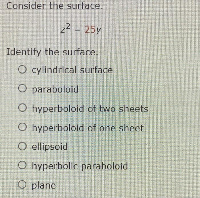 Consider the surface.
z? = 25y
Identify the surface.
O cylindrical surface
O paraboloid
O hyperboloid of two sheets
O hyperboloid of one sheet
O ellipsoid
O hyperbolic paraboloid
O plane
