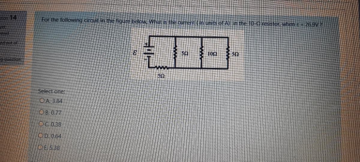 For the following circuit.
inits of A) in the 10-0 resistor when a = 26.9V ?
gquestion
Select one:
OA 3.84
OB.0.77
OC038
OD 064
E5.38
