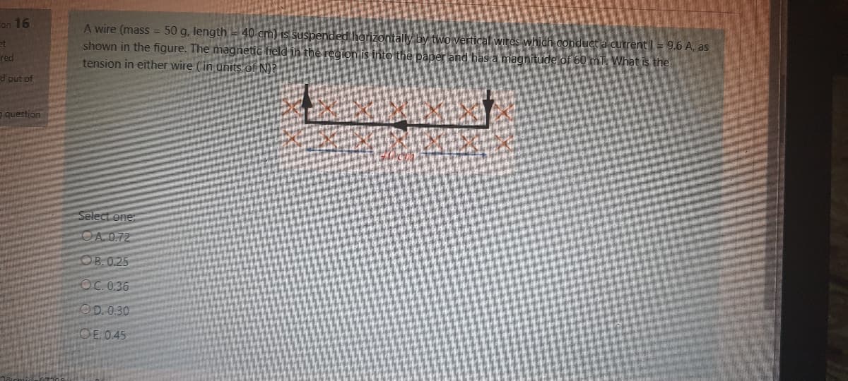 on 16
A wire (mass = 50 g, length = 40 cm) is suspen
shown in the figure. The magnetic field in th
tension in either wire (in units of N)?
tll
et
Fred
ical wires which conduct a cutrent I = 9.6 A, as
the paper and bas a magnitude of 60 mT. What is the
d out of
question
Select one:
OA 0.72
OB.0.25
OC. 0.36
OD. 0.30
OE.045
