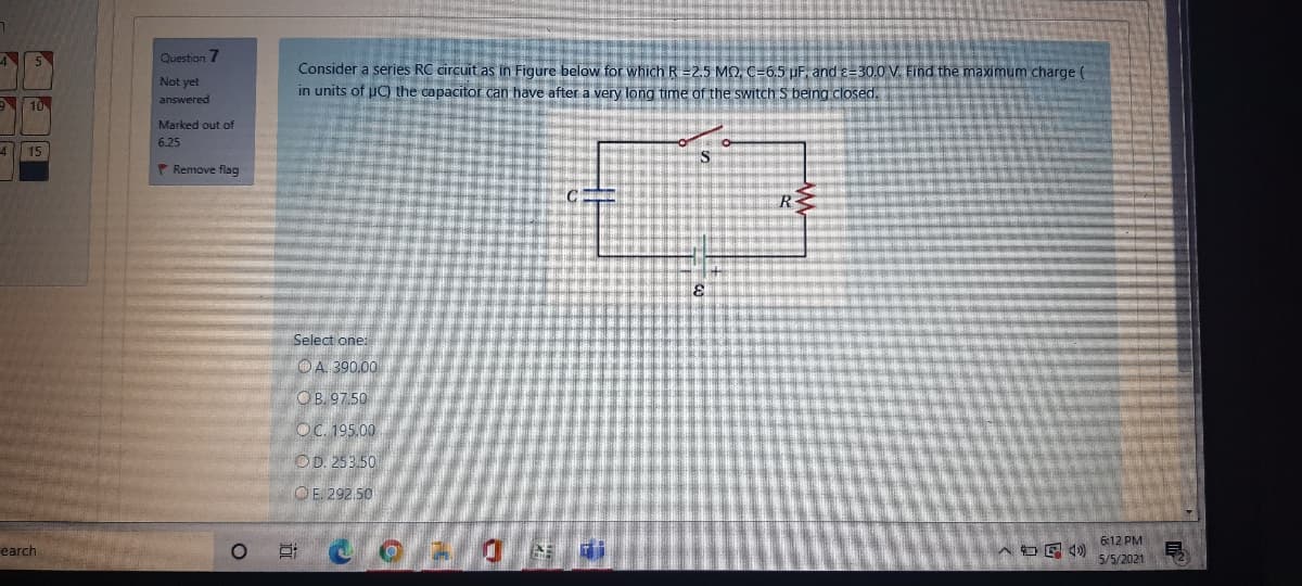 4
Question 7
Consider a series RC circuit as in Figure below for which R =2.5 MO, C=6.5 UF, and e=30.0 V. Find the maximum charge e
in units of uC) the capacitor can have after a very long time of the switch S being closed.
Not yet
10
answered
Marked out of
6.25
4 15
* Remove flag
Select one:
OA. 390.00
OB. 97.50
OC. 195.00
OD. 253.50
O E. 292.50
6:12 PM
earch
口
5/5/2021
远
