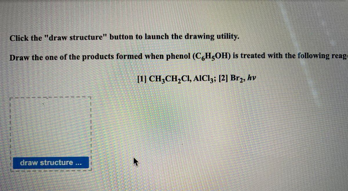 Click the "draw structure" button to launch the drawing utility.
Draw the one of the products formed when phenol (CH5OH) is treated with the following reag
[1] CH3CH,Cl, AIC13; [2] Br2, hv
draw structure ...
