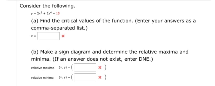 Consider the following.
y = 2x5 + 5x4 – 15
(a) Find the critical values of the function. (Enter your answers as a
comma-separated list.)
(b) Make a sign diagram and determine the relative maxima and
minima. (If an answer does not exist, enter DNE.)
x )
relative maxima (x, y) =
relative minima (x, y) = |
x )
