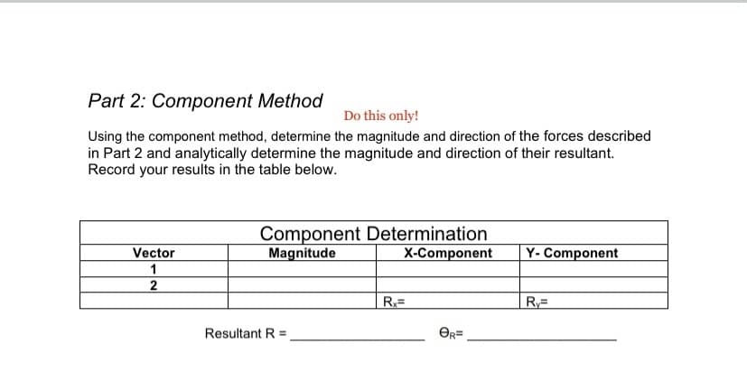 Part 2: Component Method
Do this only!
Using the component method, determine the magnitude and direction of the forces described
in Part 2 and analytically determine the magnitude and direction of their resultant.
Record your results in the table below.
Component Determination
Magnitude
Vector
X-Component
Y- Component
1
Resultant R =
OR=
