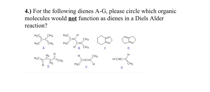 4.) For the following dienes A-G, please circle which organic
molecules would not function as dienes in a Diels Alder
reaction?
CH3
H3C
CH3
H3C
CH2
HạC
A
B
CH3
H2
t=CH2
H
CH3
H2C:
H-CEC
H3C
CH2
G
