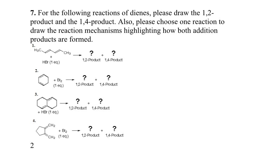 7. For the following reactions of dienes, please draw the 1,2-
product and the 1,4-product. Also, please choose one reaction to
draw the reaction mechanisms highlighting how both addition
products are formed.
1.
H3C.
? . ?
CH3
1,2-Product 1,4-Product
HBr (1 eq)
? . ?
+ Br2
(1 eq.)
12-Product 1,4-Product
? . ?
1,2-Product 1,4-Product
+ HBr (1 eq)
4.
CH2
?
+ Br2
°CH2 (1 eq)
12-Product 1,4-Product
2
