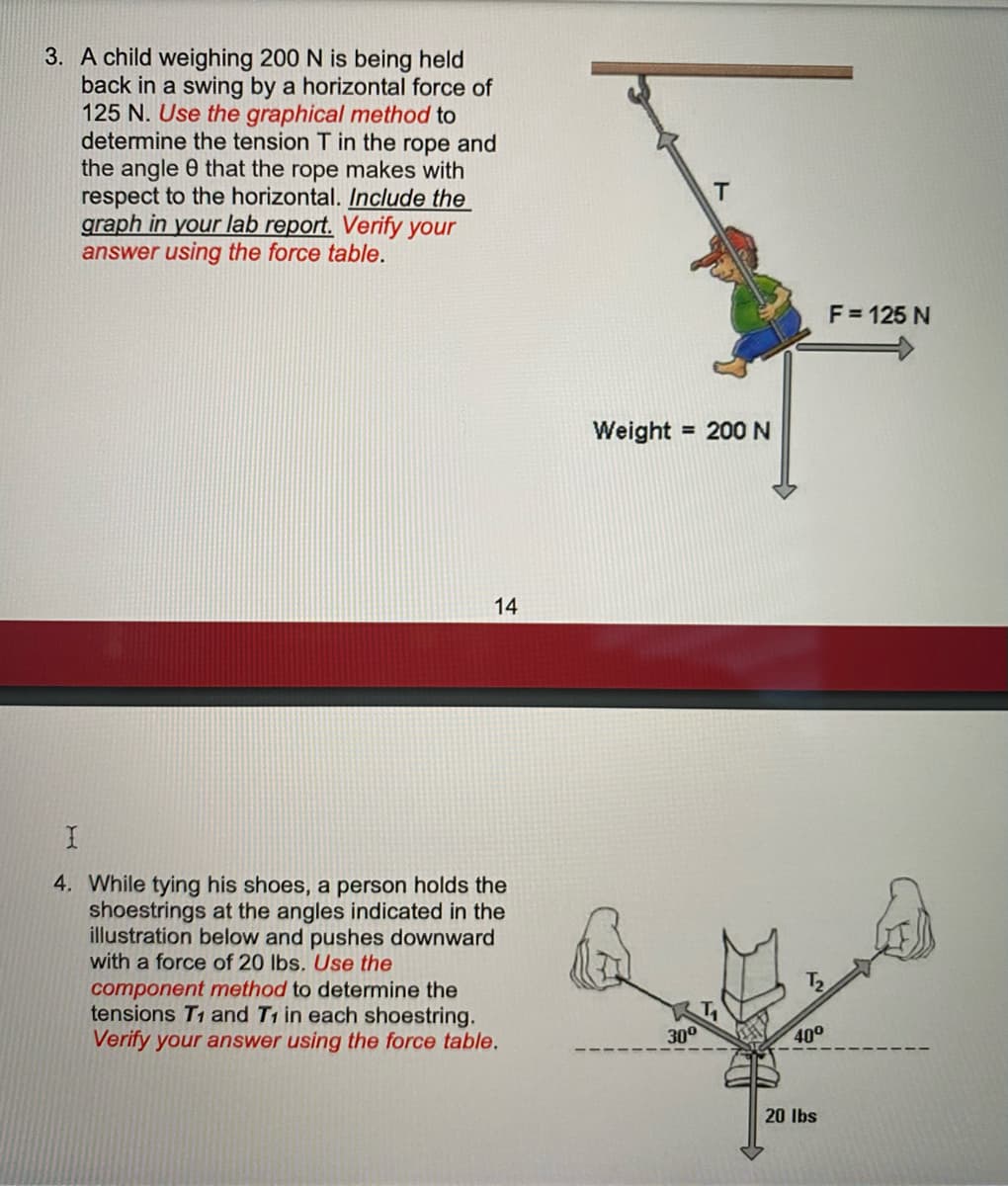 3. A child weighing 200 N is being held
back in a swing by a horizontal force of
125 N. Use the graphical method to
determine the tension T in the rope and
the angle 0 that the rope makes with
respect to the horizontal. Include the
graph in your lab report. Verify your
answer using the force table.
F = 125 N
Weight = 200N
14
4. While tying his shoes, a person holds the
shoestrings at the angles indicated in the
illustration below and pushes downward
with a force of 20 lbs. Use the
component method to determine the
tensions T1 and T1 in each shoestring.
Verify your answer using the force table.
30°
40°
20 Ibs
